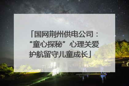 国网荆州供电公司：“童心探秘”心理关爱护航留守儿童成长