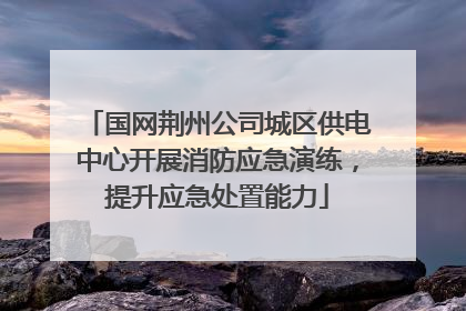 国网荆州公司城区供电中心开展消防应急演练，提升应急处置能力