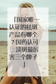 国家唯一认证的祛斑产品有哪个？国药认可：淡斑最厉害三个牌子