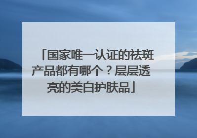 国家唯一认证的祛斑产品都有哪个？层层透亮的美白护肤品