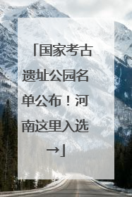 国家考古遗址公园名单公布！河南这里入选→