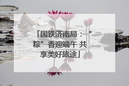 国铁济南局：“粽”香迎端午 共享美好旅途
