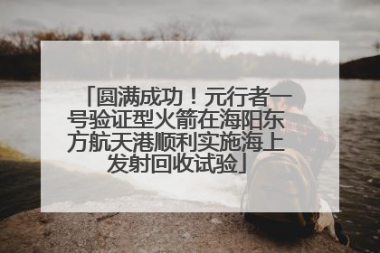 圆满成功！元行者一号验证型火箭在海阳东方航天港顺利实施海上发射回收试验
