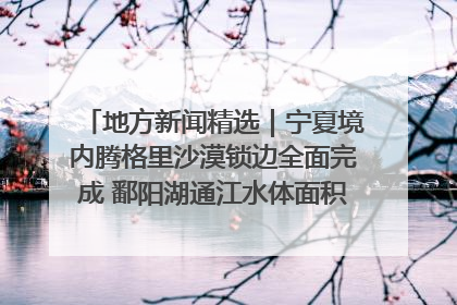 地方新闻精选｜宁夏境内腾格里沙漠锁边全面完成 鄱阳湖通江水体面积超3000平方公里