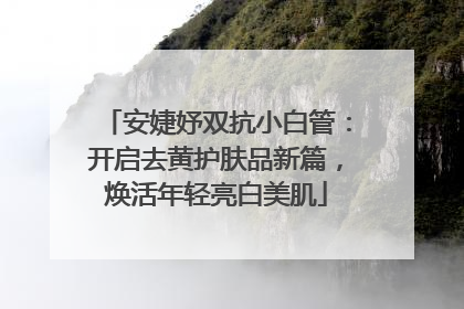 安婕妤双抗小白管：开启去黄护肤品新篇，焕活年轻亮白美肌