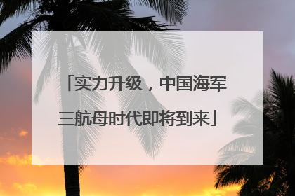 实力升级，中国海军三航母时代即将到来