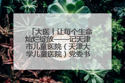 大医丨让每个生命灿烂绽放——记天津市儿童医院（天津大学儿童医院）党委书记、院长刘薇