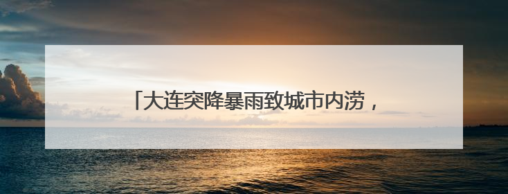 大连突降暴雨致城市内涝，气象台连发多个预警信号