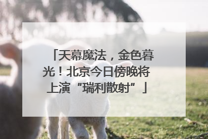 天幕魔法，金色暮光！北京今日傍晚将上演“瑞利散射”