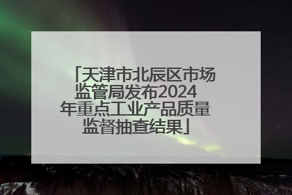 天津市北辰区市场监管局发布2024年重点工业产品质量监督抽查结果