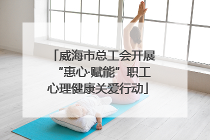威海市总工会开展“惠心·赋能”职工心理健康关爱行动