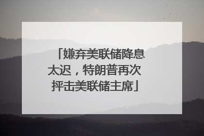 嫌弃美联储降息太迟，特朗普再次抨击美联储主席
