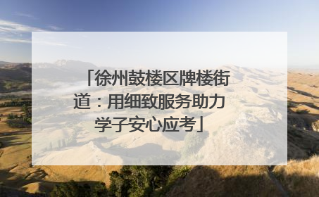 徐州鼓楼区牌楼街道：用细致服务助力学子安心应考