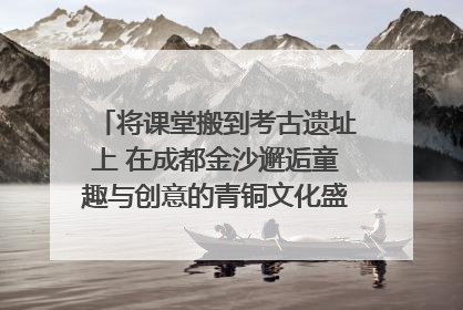 将课堂搬到考古遗址上 在成都金沙邂逅童趣与创意的青铜文化盛宴｜文化中国行