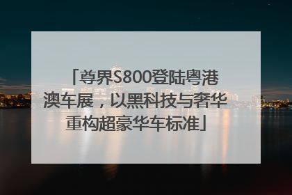 尊界S800登陆粤港澳车展，以黑科技与奢华重构超豪华车标准