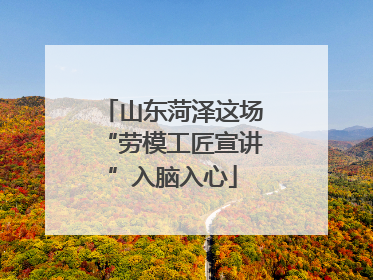 山东菏泽这场“劳模工匠宣讲”入脑入心