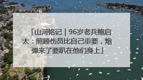 山河铭记｜96岁老兵鲍启太：照顾伤员比自己重要，炮弹来了要趴在他们身上