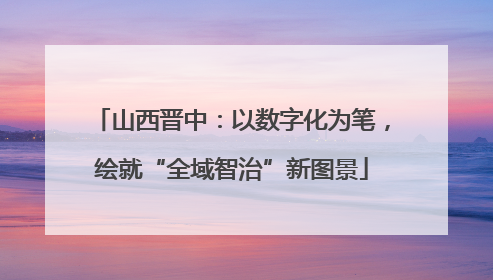 山西晋中：以数字化为笔，绘就“全域智治”新图景
