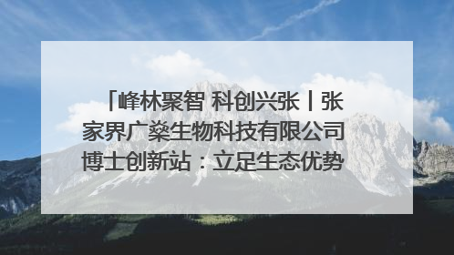 峰林聚智 科创兴张丨张家界广燊生物科技有限公司博士创新站：立足生态优势 激活“绿色宝藏”