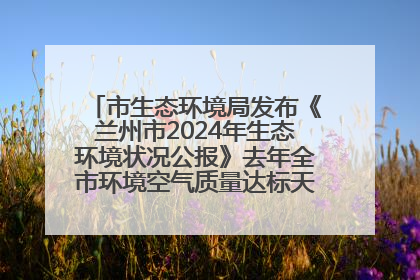 市生态环境局发布《兰州市2024年生态环境状况公报》去年全市环境空气质量达标天数301天