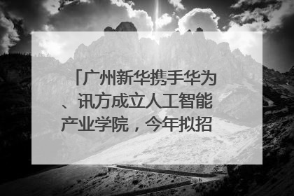 广州新华携手华为、讯方成立人工智能产业学院，今年拟招生150人