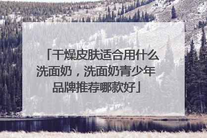 干燥皮肤适合用什么洗面奶，洗面奶青少年品牌推荐哪款好