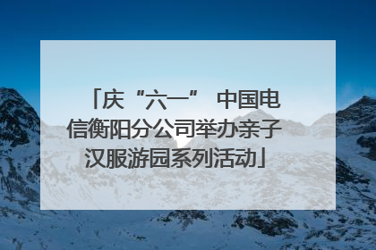 庆“六一” 中国电信衡阳分公司举办亲子汉服游园系列活动