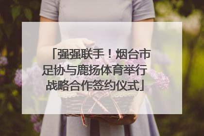 强强联手！烟台市足协与鹿扬体育举行战略合作签约仪式