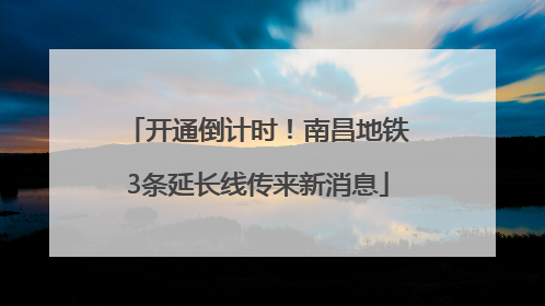 开通倒计时！南昌地铁3条延长线传来新消息