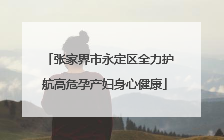 张家界市永定区全力护航高危孕产妇身心健康