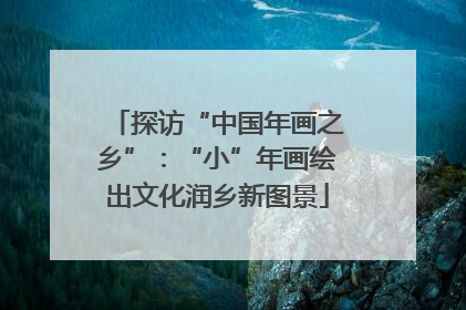 探访“中国年画之乡”：“小”年画绘出文化润乡新图景