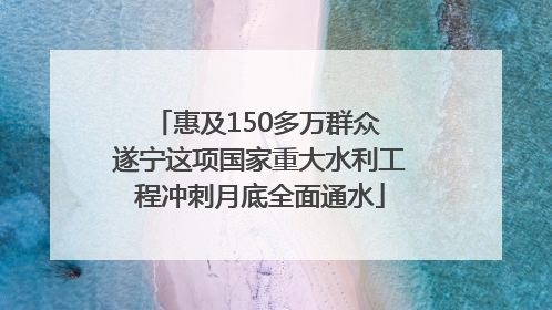惠及150多万群众 遂宁这项国家重大水利工程冲刺月底全面通水