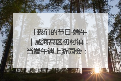 我们的节日·端午｜威海高区初村镇：当端午遇上游园会：来一场“粽”享欢乐的趣味冒险！