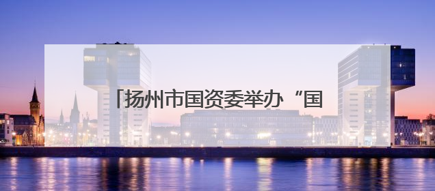 扬州市国资委举办“国资大讲堂” 专题讲座