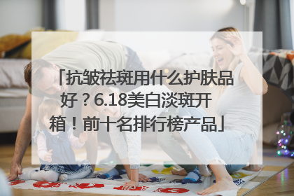 抗皱祛斑用什么护肤品好？6.18美白淡斑开箱！前十名排行榜产品