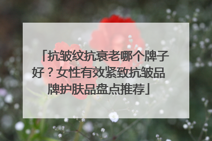 抗皱纹抗衰老哪个牌子好？女性有效紧致抗皱品牌护肤品盘点推荐
