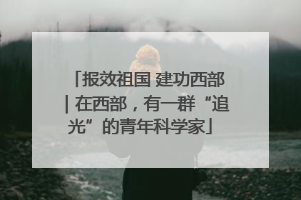 报效祖国 建功西部｜在西部，有一群“追光”的青年科学家