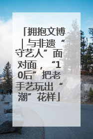 拥抱文博｜与非遗“守艺人”面对面，“10后”把老手艺玩出“潮”花样