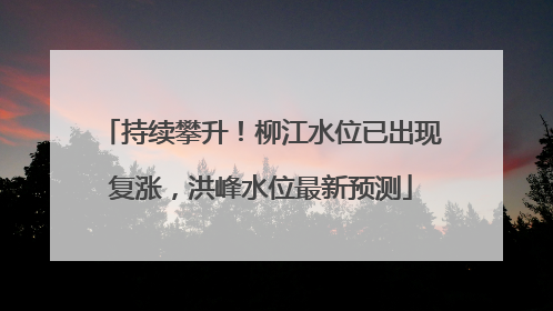 持续攀升！柳江水位已出现复涨，洪峰水位最新预测