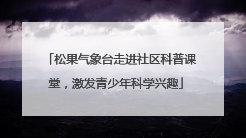 松果气象台走进社区科普课堂，激发青少年科学兴趣