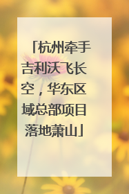 杭州牵手吉利沃飞长空，华东区域总部项目落地萧山
