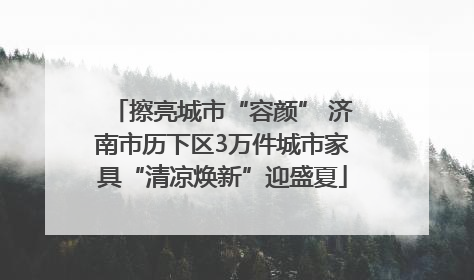 擦亮城市“容颜” 济南市历下区3万件城市家具“清凉焕新”迎盛夏