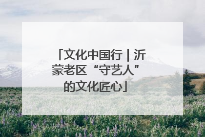 文化中国行｜沂蒙老区“守艺人”的文化匠心