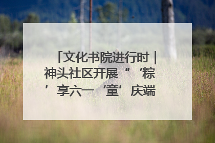 文化书院进行时｜神头社区开展“‘粽’享六一‘童’庆端午”主题系列活动