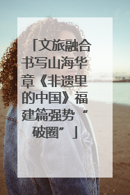 文旅融合书写山海华章《非遗里的中国》福建篇强势“破圈”