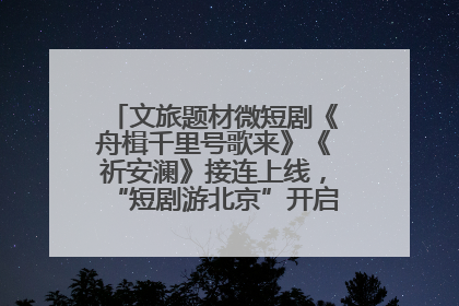 文旅题材微短剧《舟楫千里号歌来》《祈安澜》接连上线，“短剧游北京”开启大运河文化之旅