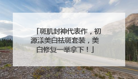 斑肌封神代表作，初源漾美白祛斑套装，美白修复一举拿下！