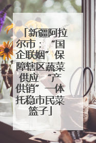 新疆阿拉尔市：“国企联姻”保障辖区蔬菜供应 “产供销”一体托稳市民菜篮子