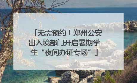 无需预约！郑州公安出入境部门开启暑期学生“夜间办证专场”