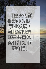星火传递推动少先队事业发展！河北省打造联建共育体系让红领巾更鲜艳